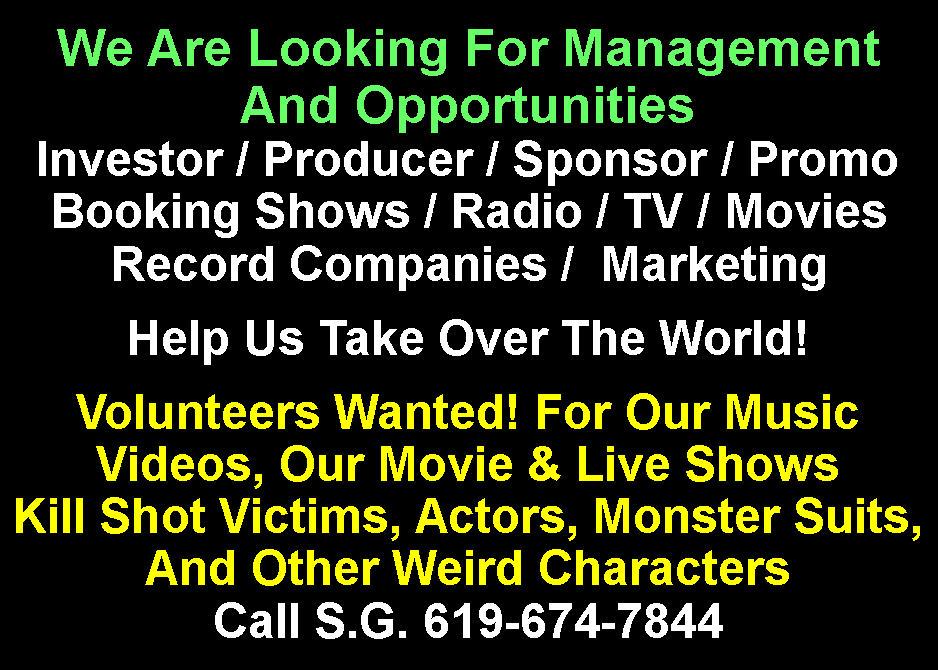 Text Box: We Are Looking For Management And OpportunitiesInvestor / Producer / Sponsor / PromoBooking Shows / Radio / TV / MoviesRecord Companies /  MarketingHelp Us Take Over The World!Volunteers Wanted! For Our Music Videos, Our Movie & Live Shows Kill Shot Victims, Actors, Monster Suits,And Other Weird Characters Call S.G. 619-674-7844